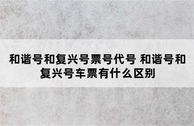 和谐号和复兴号票号代号 和谐号和复兴号车票有什么区别